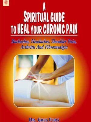 A Spiritual Guide to Heal your Chronic Pain: Backaches, Headaches, Shoulder Pain, Arthritis And Fibromyalgia